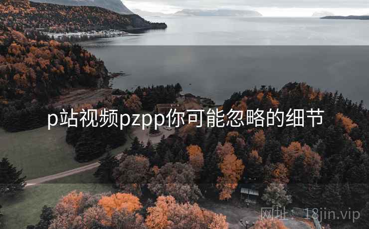 p站视频pzpp你可能忽略的细节 p站视频pzpp你可能忽略的细节
